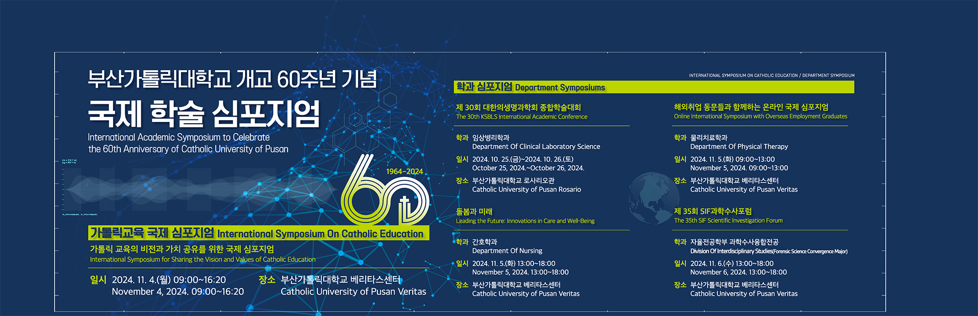 부산가톨릭대학교 개교 60주년 기념 국제 학술 심포지엄/International Academic Symposium to Celebrate the 60th Anniversary of Catholic University of Pusan/가톨릭교육 국제 심포지엄/International Symposium On Catholic Education/가톨릭 교육의 비전과 가치 공유를 위한 국제 심포지엄/International Symposium for Sharing the Vision and Values of Catholic Education/일시 2024. 11. 4.(월) 09:00~16:20 November 4, 2024. 09:00~16:20/장소 부산가톨릭대학교 베리타스센터 Catholic University of Pusan Veritas/INTERNATIONAL SYMPOSIUM ON CATHOLIC EDUCATION/DEPARTMENT SYMPOSIUM/학과 심포지엄 Department Symposiums/제 30회 대한의생명과학회 종합학술대회/The 30th KSBLS International Academic Conference/학과 임상병리학과 Department of Clinical Laboratory Science/해외취업 동문들과 함께하는 온라인 국제 심포지엄/Online International Symposium with Overseas Employment Graduates/학과 물리치료학과/일시 2024. 11. 5.(화) 09:00~13:00 November 5, 2024.09:00~13:00/장소 부산가톨릭대학교 베리타스센터 Catholic University of Pusan Veritas/돌봄과 미래/Leading the Future: Innovations in Care and Well-Being/학과 간호학과 Department Of Nursing/일시 2024. 11. 5.(화) 13:00~18:00 November 5, 2024. 13:00~18:00/장소 부산가톨릭대학교 베리타스센터 Catholic University of Pusan Veritas/제 35회 SIF과학수사포럼/The 35th SIF Scientific Investigation Forum/학과 자율전공학부 과학수사융합전공 Division Of Interdisciplinary Studies(Forensic Science Convergence Major)/일시 2024. 11. 6.(수) 13:00~18:00 November 6, 2024. 13:00~18:00/장소 부산가톨릭대학교 베리타스센터 Catholic University of Pusan Veritas_pc배너